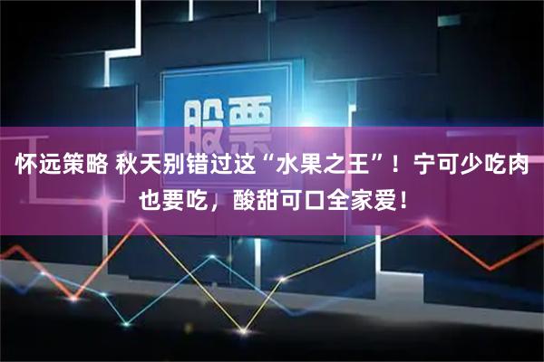怀远策略 秋天别错过这“水果之王”！宁可少吃肉也要吃，酸甜可口全家爱！
