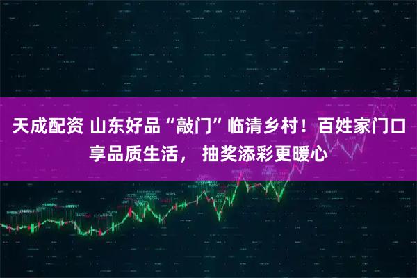 天成配资 山东好品“敲门”临清乡村！百姓家门口享品质生活， 抽奖添彩更暖心