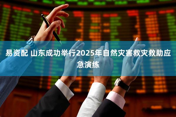 易资配 山东成功举行2025年自然灾害救灾救助应急演练
