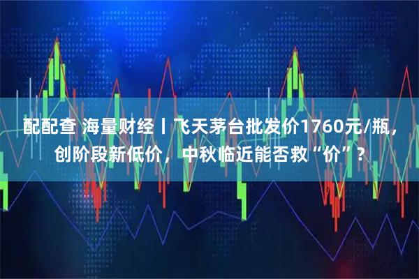 配配查 海量财经丨飞天茅台批发价1760元/瓶，创阶段新低价，中秋临近能否救“价”？