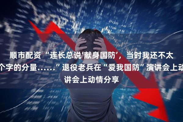 顺市配资 “连长总说‘献身国防’，当时我还不太懂这四个字的分量……”退役老兵在“爱我国防”演讲会上动情分享