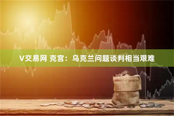 V交易网 克宫：乌克兰问题谈判相当艰难