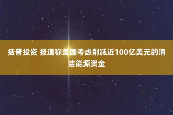 括普投资 报道称美国考虑削减近100亿美元的清洁能源资金