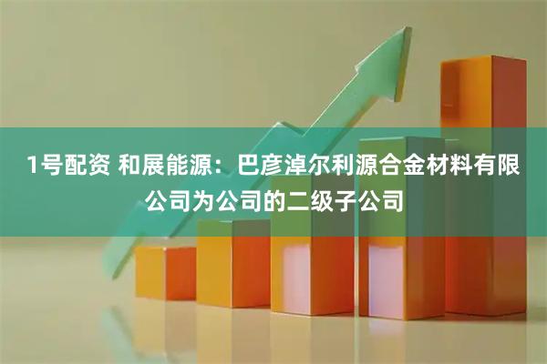 1号配资 和展能源：巴彦淖尔利源合金材料有限公司为公司的二级子公司