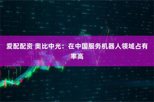 爱配配资 奥比中光：在中国服务机器人领域占有率高