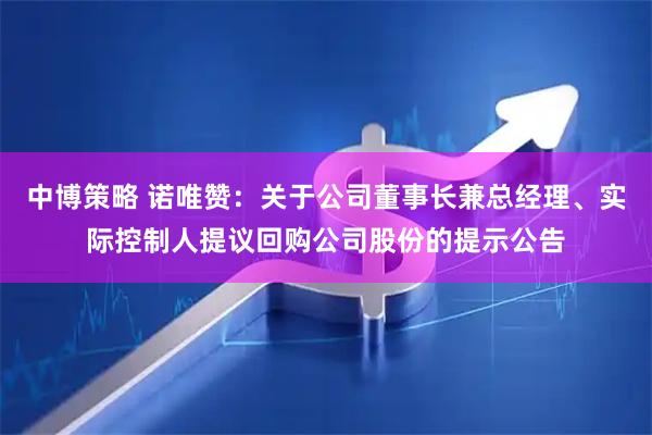 中博策略 诺唯赞：关于公司董事长兼总经理、实际控制人提议回购公司股份的提示公告