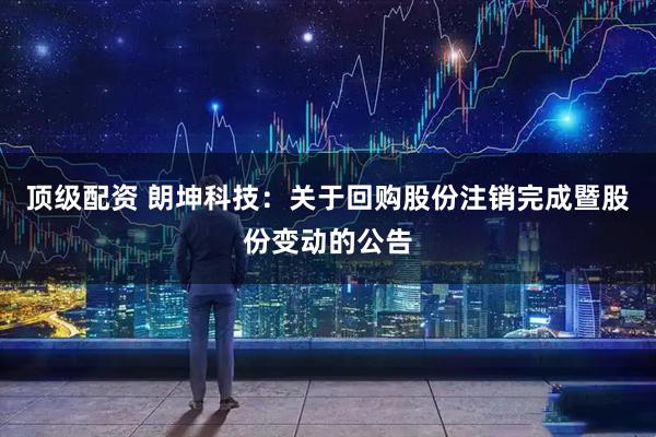 顶级配资 朗坤科技：关于回购股份注销完成暨股份变动的公告