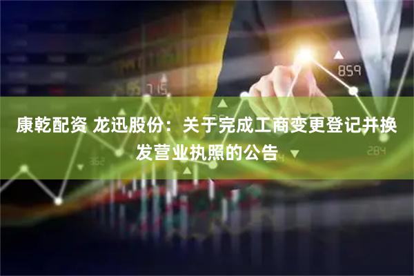 康乾配资 龙迅股份：关于完成工商变更登记并换发营业执照的公告
