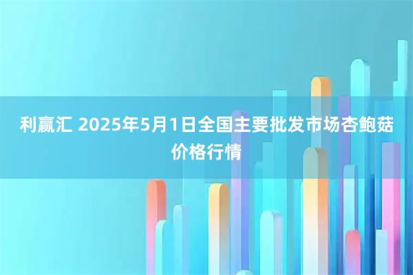 利赢汇 2025年5月1日全国主要批发市场杏鲍菇价格行情