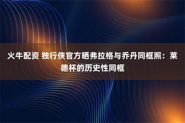 火牛配资 独行侠官方晒弗拉格与乔丹同框照：莱德杯的历史性同框