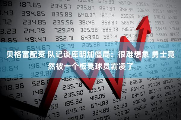 贝格富配资 队记谈库明加僵局：很难想象 勇士竟然被一个板凳球员霸凌了