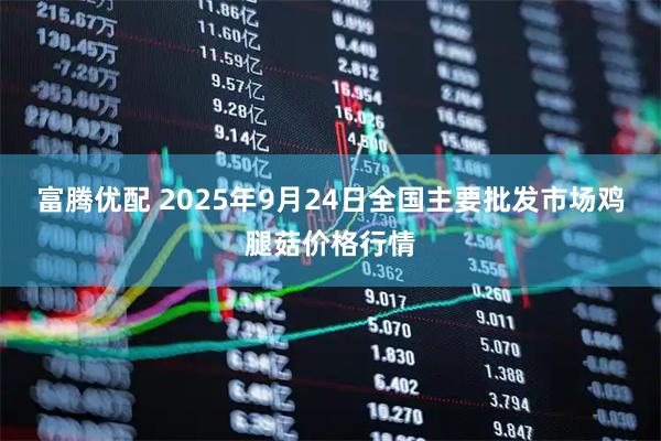 富腾优配 2025年9月24日全国主要批发市场鸡腿菇价格行情
