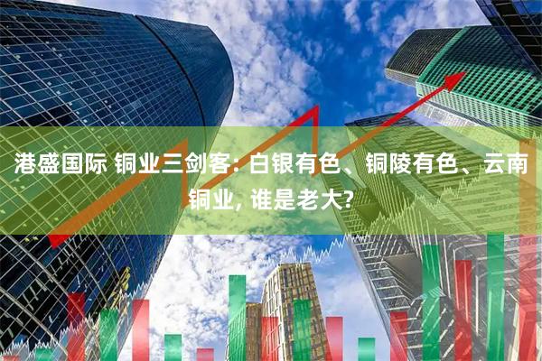 港盛国际 铜业三剑客: 白银有色、铜陵有色、云南铜业, 谁是老大?