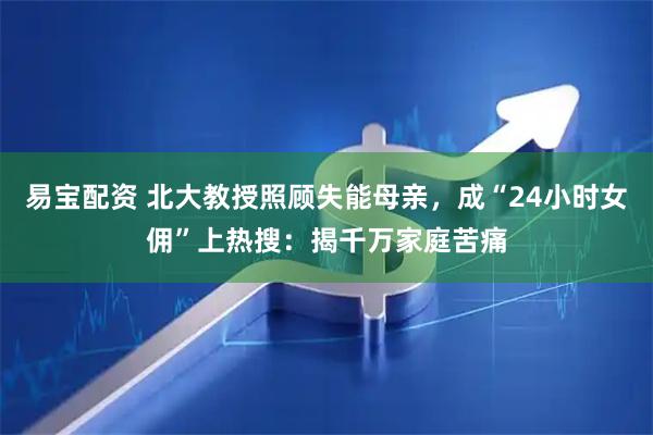 易宝配资 北大教授照顾失能母亲，成“24小时女佣”上热搜：揭千万家庭苦痛