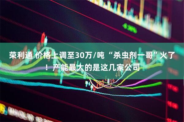 荣利通 价格上调至30万/吨 “杀虫剂一哥”火了！产能最大的是这几家公司
